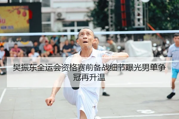 樊振东全运会资格赛前备战细节曝光男单争冠再升温